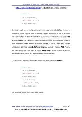 Curso Banco de dados com C# e o Visual Studio .NET 2005

      http://www.juliobattisti.com.br - A Sua Sala de Aula na Internet



                DataRow row;

                row = dt.NewRow();

                row["Estado"] = "PR";

                dt.Rows.Add(row);



Como você pode ver no código acima, primeiro declaramos o DataRow (demos no

exemplo o nome de row para o mesmo). Depois atribuímos a ele o retorno o

método NewRow da DataTable Estado que criamos. Então atribuímos o valor PR

a coluna Estado. Se tivéssemos mais colunas poderíamos atribuir valor a cada uma

delas da mesma forma, apenas mundando o nome da coluna. Então para finalizar

adicionamos a linha a nossa DataTable Empresa usando o método Add. Perceba

que não atribuímos valor para a coluna pkEstadoID poque quando criamos a

mesma definimos que ela iria receber valor automaticamente.



15 - Adicione o seguinte código para inserir dois registros na DataTable:



                DataRow row;

                row = dt.NewRow();

                row["Estado"] = "PR";

                dt.Rows.Add(row);

                row = dt.NewRow();

                row["Estado"] = "SP";

                dt.Rows.Add(row);



Seu painel de código agora deve estar assim:




Autor: Herbert Moroni Cavallari da Costa Gois – blog: www.moroni.com.br     Página 131

     ESTE MATERIAL NÃO PODE SER UTILIZADO EM SALA DE AULA E EM TREINAMENTOS
 