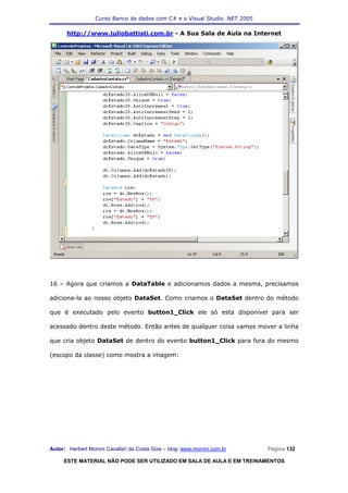Curso Banco de dados com C# e o Visual Studio .NET 2005

      http://www.juliobattisti.com.br - A Sua Sala de Aula na Internet




16 – Agora que criamos a DataTable e adicionamos dados a mesma, precisamos

adiciona-la ao nosso objeto DataSet. Como criamos o DataSet dentro do método

que é executado pelo evento button1_Click ele só esta disponível para ser

acessado dentro deste método. Então antes de qualquer coisa vamos mover a linha

que cria objeto DataSet de dentro do evento button1_Click para fora do mesmo

(escopo da classe) como mostra a imagem:




Autor: Herbert Moroni Cavallari da Costa Gois – blog: www.moroni.com.br     Página 132

     ESTE MATERIAL NÃO PODE SER UTILIZADO EM SALA DE AULA E EM TREINAMENTOS
 