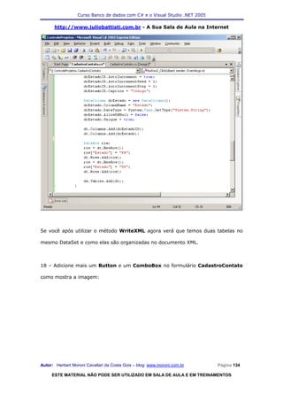 Curso Banco de dados com C# e o Visual Studio .NET 2005

      http://www.juliobattisti.com.br - A Sua Sala de Aula na Internet




Se você após utilizar o método WriteXML agora verá que temos duas tabelas no

mesmo DataSet e como elas são organizadas no documento XML.



18 – Adicione mais um Button e um ComboBox no formulário CadastroContato

como mostra a imagem:




Autor: Herbert Moroni Cavallari da Costa Gois – blog: www.moroni.com.br     Página 134

     ESTE MATERIAL NÃO PODE SER UTILIZADO EM SALA DE AULA E EM TREINAMENTOS
 
