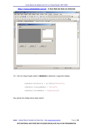 Curso Banco de dados com C# e o Visual Studio .NET 2005

      http://www.juliobattisti.com.br - A Sua Sala de Aula na Internet




19 – De um clique duplo sobre o Button3 e adicione o seguinte código:



                comboBox1.DataSource = ds.Tables["Estado"];

                comboBox1.DisplayMember = "Estado";

                comboBox1.ValueMember = "pkEstadoID";



Seu painel de código deve estar assim:




Autor: Herbert Moroni Cavallari da Costa Gois – blog: www.moroni.com.br     Página 135

     ESTE MATERIAL NÃO PODE SER UTILIZADO EM SALA DE AULA E EM TREINAMENTOS
 