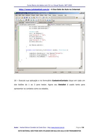 Curso Banco de dados com C# e o Visual Studio .NET 2005

      http://www.juliobattisti.com.br - A Sua Sala de Aula na Internet




20 – Execute sua aplicação e no formulário CadastroContato clique em cada um

dos botões do 1 ao 3 para testar. Agora seu DataSet é usado tanto para

apresentar os contatos como os estados.




Autor: Herbert Moroni Cavallari da Costa Gois – blog: www.moroni.com.br     Página 136

     ESTE MATERIAL NÃO PODE SER UTILIZADO EM SALA DE AULA E EM TREINAMENTOS
 