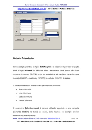 Curso Banco de dados com C# e o Visual Studio .NET 2005

        http://www.juliobattisti.com.br - A Sua Sala de Aula na Internet




O objeto DataAdapter



Como você já aprendeu, o objeto DataAdapter é o responsável por fazer a ligação

entre o objeto DataSet e o banco de dados. Mas ele não serve apenas para fazer

consultas (comando SELECT), pode ter associado e ele também comandos para

inserção (INSERT), atualização (UPDATE) e exclusão (DELETE) de dados.



O objeto DataAdapter recebe quatro paramentros principais:

    •     SelectCommand

    •     InsertCommand

    •     UpdateCommand

    •     DeleteCommand



O parametro SelectCommand é sempre utilizado associado a uma consulta

(comando SELECT) no banco de dados, como fizemos no exemplo anterior

mostrado no próximo código:
Autor: Herbert Moroni Cavallari da Costa Gois – blog: www.moroni.com.br     Página 137

        ESTE MATERIAL NÃO PODE SER UTILIZADO EM SALA DE AULA E EM TREINAMENTOS
 