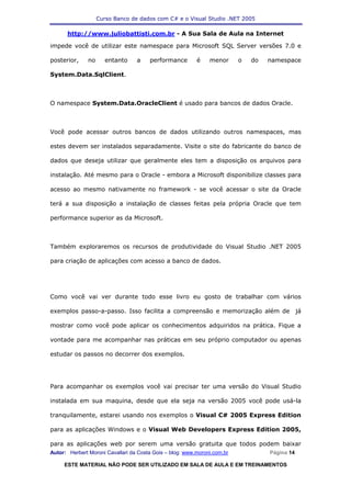 Curso Banco de dados com C# e o Visual Studio .NET 2005

      http://www.juliobattisti.com.br - A Sua Sala de Aula na Internet

impede você de utilizar este namespace para Microsoft SQL Server versões 7.0 e

posterior,     no     entanto     a    performance        é    menor      o   do   namespace

System.Data.SqlClient.



O namespace System.Data.OracleClient é usado para bancos de dados Oracle.



Você pode acessar outros bancos de dados utilizando outros namespaces, mas

estes devem ser instalados separadamente. Visite o site do fabricante do banco de

dados que deseja utilizar que geralmente eles tem a disposição os arquivos para

instalação. Até mesmo para o Oracle - embora a Microsoft disponibilize classes para

acesso ao mesmo nativamente no framework - se você acessar o site da Oracle

terá a sua disposição a instalação de classes feitas pela própria Oracle que tem

performance superior as da Microsoft.



Também exploraremos os recursos de produtividade do Visual Studio .NET 2005

para criação de aplicações com acesso a banco de dados.




Como você vai ver durante todo esse livro eu gosto de trabalhar com vários

exemplos passo-a-passo. Isso facilita a compreensão e memorização além de                      já

mostrar como você pode aplicar os conhecimentos adquiridos na prática. Fique a

vontade para me acompanhar nas práticas em seu próprio computador ou apenas

estudar os passos no decorrer dos exemplos.




Para acompanhar os exemplos você vai precisar ter uma versão do Visual Studio

instalada em sua maquina, desde que ela seja na versão 2005 você pode usá-la

tranquilamente, estarei usando nos exemplos o Visual C# 2005 Express Edition

para as aplicações Windows e o Visual Web Developers Express Edition 2005,

para as aplicações web por serem uma versão gratuita que todos podem baixar
Autor: Herbert Moroni Cavallari da Costa Gois – blog: www.moroni.com.br            Página 14

     ESTE MATERIAL NÃO PODE SER UTILIZADO EM SALA DE AULA E EM TREINAMENTOS
 