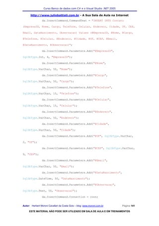 Curso Banco de dados com C# e o Visual Studio .NET 2005

      http://www.juliobattisti.com.br - A Sua Sala de Aula na Internet
                da.InsertCommand.CommandText = "INSERT INTO Contato

(EmpresaID, Nome, Cargo, Telefone, Celular, Endereco, Cidade, UF, CEP,

Email, DataNascimento, Observacao) Values (@EmpresaID, @Nome, @Cargo,

@Telefone, @Celular, @Endereco, @Cidade, @UF, @CEP, @Email,

@DataNascimento, @Observacao)";

                da.InsertCommand.Parameters.Add("@EmpresaID",

SqlDbType.Int, 4, "EmpresaID");

                da.InsertCommand.Parameters.Add("@Nome",

SqlDbType.VarChar, 50, "Nome");

                da.InsertCommand.Parameters.Add("@Cargo",

SqlDbType.VarChar, 50, "Cargo");

                da.InsertCommand.Parameters.Add("@Telefone",

SqlDbType.VarChar, 15, "Telefone");

                da.InsertCommand.Parameters.Add("@Celular",

SqlDbType.VarChar, 15, "Celular");

                da.InsertCommand.Parameters.Add("@Endereco",

SqlDbType.VarChar, 50, "Endereco");

                da.InsertCommand.Parameters.Add("@Cidade",

SqlDbType.VarChar, 50, "Cidade");

                da.InsertCommand.Parameters.Add("@UF", SqlDbType.VarChar,

2, "UF");

                da.InsertCommand.Parameters.Add("@CEP", SqlDbType.VarChar,

9, "CEP");

                da.InsertCommand.Parameters.Add("@Email",

SqlDbType.VarChar, 50, "Email");

                da.InsertCommand.Parameters.Add("@DataNascimento",

SqlDbType.DateTime, 50, "DataNascimento");

                da.InsertCommand.Parameters.Add("@Observacao",

SqlDbType.Text, 50, "Observacao");

                da.InsertCommand.Connection = conn;


Autor: Herbert Moroni Cavallari da Costa Gois – blog: www.moroni.com.br     Página 141

     ESTE MATERIAL NÃO PODE SER UTILIZADO EM SALA DE AULA E EM TREINAMENTOS
 