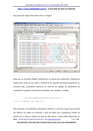 Curso Banco de dados com C# e o Visual Studio .NET 2005

      http://www.juliobattisti.com.br - A Sua Sala de Aula na Internet



Seu painel de código deve estar como a imagem:




Note que no comando INSERT substituímos os valores por parâmetros. Parâmetros

sempre têm antes de seu nome o símbolo de @. Quando utilizamos parametros no

comando SQL, precisamos adicionar os mesmos na coleção de parâmetros do

comando em questão como fizemos utilizando, por exemplo, o código:



                da.InsertCommand.Parameters.Add("@Email",

SqlDbType.VarChar, 50, "Email");



Para adicionar um parâmetro precisamos informar o nome do mesmo que precisa

ser idêntico ao usado no comando, o tipo de dados que o parâmetro recebe de

acordo com o banco e dados (no caso do SQL Server o tipos estão disponíveis no
Autor: Herbert Moroni Cavallari da Costa Gois – blog: www.moroni.com.br     Página 142

     ESTE MATERIAL NÃO PODE SER UTILIZADO EM SALA DE AULA E EM TREINAMENTOS
 
