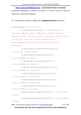 Curso Banco de dados com C# e o Visual Studio .NET 2005

      http://www.juliobattisti.com.br - A Sua Sala de Aula na Internet

enumerador SqlDbType), o tamanho do campo e o nome da coluna no banco de

dados que o parâmetro representa.



25 – Vamos agora adicionar o código para o UpdateCommand como segue:



da.UpdateCommand = new SqlCommand();

                da.UpdateCommand.CommandText = "UPDATE Contato SET

EmpresaId = @EmpresaID, Nome = @Nome, Cargo = @Cargo, Telefone =

@Telefone, Celular = @Celular, Endereco = @Endereco, Cidade = @Cidade,

UF = @UF, CEP = @CEP, Email = @Email, DataNascimento =

@DataNascimento, Observacao = @Observacao WHERE ContatoID =

@ContatoID";

                da.UpdateCommand.Parameters.Add("@EmpresaID",

SqlDbType.Int, 4, "EmpresaID");

                da.UpdateCommand.Parameters.Add("@Nome",

SqlDbType.VarChar, 50, "Nome");

                da.UpdateCommand.Parameters.Add("@Cargo",

SqlDbType.VarChar, 50, "Cargo");

                da.UpdateCommand.Parameters.Add("@Telefone",

SqlDbType.VarChar, 15, "Telefone");

                da.UpdateCommand.Parameters.Add("@Celular",

SqlDbType.VarChar, 15, "Celular");

                da.UpdateCommand.Parameters.Add("@Endereco",

SqlDbType.VarChar, 50, "Endereco");

                da.UpdateCommand.Parameters.Add("@Cidade",

SqlDbType.VarChar, 50, "Cidade");

                da.UpdateCommand.Parameters.Add("@UF", SqlDbType.VarChar,

2, "UF");

                da.UpdateCommand.Parameters.Add("@CEP", SqlDbType.VarChar,

9, "CEP");

Autor: Herbert Moroni Cavallari da Costa Gois – blog: www.moroni.com.br     Página 143

     ESTE MATERIAL NÃO PODE SER UTILIZADO EM SALA DE AULA E EM TREINAMENTOS
 
