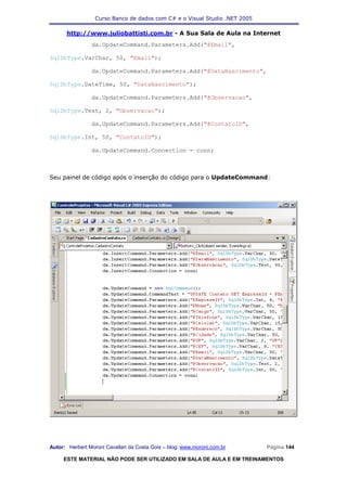 Curso Banco de dados com C# e o Visual Studio .NET 2005

      http://www.juliobattisti.com.br - A Sua Sala de Aula na Internet
                da.UpdateCommand.Parameters.Add("@Email",

SqlDbType.VarChar, 50, "Email");

                da.UpdateCommand.Parameters.Add("@DataNascimento",

SqlDbType.DateTime, 50, "DataNascimento");

                da.UpdateCommand.Parameters.Add("@Observacao",

SqlDbType.Text, 2, "Observacao");

                da.UpdateCommand.Parameters.Add("@ContatoID",

SqlDbType.Int, 50, "ContatoID");

                da.UpdateCommand.Connection = conn;



Seu painel de código após o inserção do código para o UpdateCommand:




Autor: Herbert Moroni Cavallari da Costa Gois – blog: www.moroni.com.br     Página 144

     ESTE MATERIAL NÃO PODE SER UTILIZADO EM SALA DE AULA E EM TREINAMENTOS
 