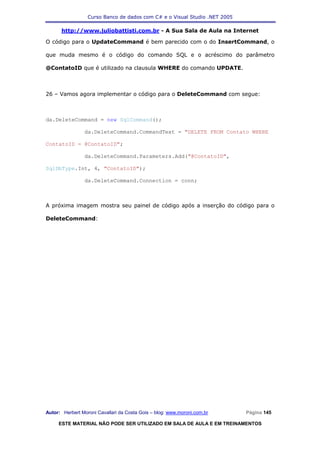 Curso Banco de dados com C# e o Visual Studio .NET 2005

      http://www.juliobattisti.com.br - A Sua Sala de Aula na Internet

O código para o UpdateCommand é bem parecido com o do InsertCommand, o

que muda mesmo é o código do comando SQL e o acréscimo do parâmetro

@ContatoID que é utilizado na clausula WHERE do comando UPDATE.



26 – Vamos agora implementar o código para o DeleteCommand com segue:



da.DeleteCommand = new SqlCommand();

                da.DeleteCommand.CommandText = "DELETE FROM Contato WHERE

ContatoID = @ContatoID";

                da.DeleteCommand.Parameters.Add("@ContatoID",

SqlDbType.Int, 4, "ContatoID");

                da.DeleteCommand.Connection = conn;



A próxima imagem mostra seu painel de código após a inserção do código para o

DeleteCommand:




Autor: Herbert Moroni Cavallari da Costa Gois – blog: www.moroni.com.br     Página 145

     ESTE MATERIAL NÃO PODE SER UTILIZADO EM SALA DE AULA E EM TREINAMENTOS
 