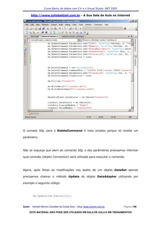 Curso Banco de dados com C# e o Visual Studio .NET 2005

      http://www.juliobattisti.com.br - A Sua Sala de Aula na Internet




O comado SQL para o DeleteCommand é mais simples porque só recebe um

parâmetro.



Não se esqueça que alem do comando SQL e dos parâmetros precisamos informar

qual conexão (objeto Connection) será utilizado para executar o comando.



Agora, após feitas as modificações nos dados de um objeto DataSet apenas

precisamos chamar o método Update do objeto DataAdapter utilizando por

exemplo o seguinte código:



        da.Update(ds.Tables[0]);



Autor: Herbert Moroni Cavallari da Costa Gois – blog: www.moroni.com.br     Página 146

     ESTE MATERIAL NÃO PODE SER UTILIZADO EM SALA DE AULA E EM TREINAMENTOS
 