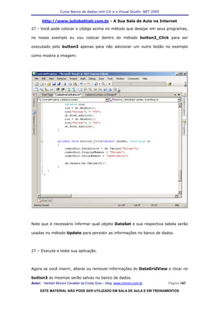 Curso Banco de dados com C# e o Visual Studio .NET 2005

      http://www.juliobattisti.com.br - A Sua Sala de Aula na Internet

27 - Você pode colocar o código acima no método que desejar em seus programas,

no nosso exemplo eu vou colocar dentro do método button3_Click para ser

executado pelo button3 apenas para não adicionar um outro botão no exemplo

como mostra a imagem:




Note que é necessário informar qual objeto DataSet e sua respectiva tabela serão

usadas no método Update para persistir as informações no banco de dados.



27 – Execute e teste sua aplicação.



Agora se você inserir, alterar ou remover informações do DataGridView e clicar no

button3 as mesmas serão salvas no banco de dados.
Autor: Herbert Moroni Cavallari da Costa Gois – blog: www.moroni.com.br     Página 147

     ESTE MATERIAL NÃO PODE SER UTILIZADO EM SALA DE AULA E EM TREINAMENTOS
 