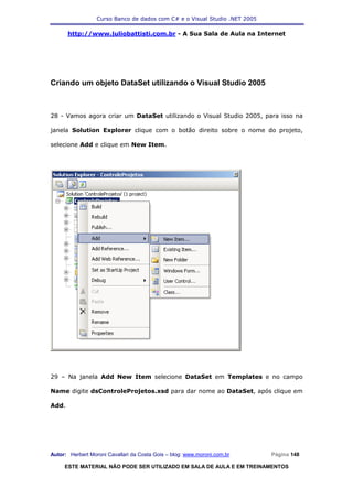 Curso Banco de dados com C# e o Visual Studio .NET 2005

       http://www.juliobattisti.com.br - A Sua Sala de Aula na Internet




Criando um objeto DataSet utilizando o Visual Studio 2005



28 - Vamos agora criar um DataSet utilizando o Visual Studio 2005, para isso na

janela Solution Explorer clique com o botão direito sobre o nome do projeto,

selecione Add e clique em New Item.




29 – Na janela Add New Item selecione DataSet em Templates e no campo

Name digite dsControleProjetos.xsd para dar nome ao DataSet, após clique em

Add.




Autor: Herbert Moroni Cavallari da Costa Gois – blog: www.moroni.com.br     Página 148

     ESTE MATERIAL NÃO PODE SER UTILIZADO EM SALA DE AULA E EM TREINAMENTOS
 