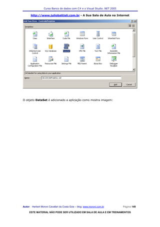 Curso Banco de dados com C# e o Visual Studio .NET 2005

      http://www.juliobattisti.com.br - A Sua Sala de Aula na Internet




O objeto DataSet é adicionado a aplicação como mostra imagem:




Autor: Herbert Moroni Cavallari da Costa Gois – blog: www.moroni.com.br     Página 149

     ESTE MATERIAL NÃO PODE SER UTILIZADO EM SALA DE AULA E EM TREINAMENTOS
 