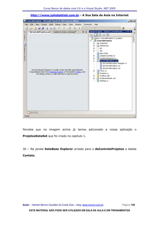 Curso Banco de dados com C# e o Visual Studio .NET 2005

      http://www.juliobattisti.com.br - A Sua Sala de Aula na Internet




Perceba que na imagem acima já temos adicionado a nossa aplicação o

ProjetosDataSet que foi criado no capitulo 1.



30 – Na janela DataBase Explorer arraste para o dsControleProjetos a tabela

Contato.




Autor: Herbert Moroni Cavallari da Costa Gois – blog: www.moroni.com.br     Página 150

     ESTE MATERIAL NÃO PODE SER UTILIZADO EM SALA DE AULA E EM TREINAMENTOS
 