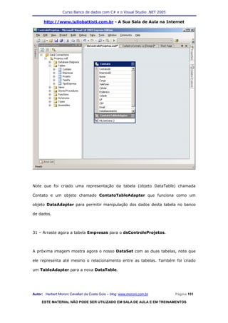 Curso Banco de dados com C# e o Visual Studio .NET 2005

      http://www.juliobattisti.com.br - A Sua Sala de Aula na Internet




Note que foi criado uma representação da tabela (objeto DataTable) chamada

Contato e um objeto chamado ContatoTableAdapter que funciona como um

objeto DataAdapter para permitir manipulação dos dados desta tabela no banco

de dados.



31 – Arraste agora a tabela Empresas para o dsControleProjetos.



A próxima imagem mostra agora o nosso DataSet com as duas tabelas, note que

ele representa até mesmo o relacionamento entre as tabelas. Também foi criado

um TableAdapter para a nova DataTable.




Autor: Herbert Moroni Cavallari da Costa Gois – blog: www.moroni.com.br     Página 151

     ESTE MATERIAL NÃO PODE SER UTILIZADO EM SALA DE AULA E EM TREINAMENTOS
 