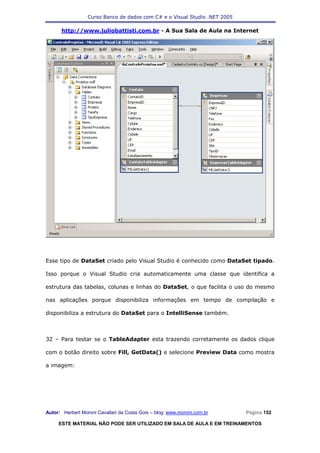 Curso Banco de dados com C# e o Visual Studio .NET 2005

      http://www.juliobattisti.com.br - A Sua Sala de Aula na Internet




Esse tipo de DataSet criado pelo Visual Studio é conhecido como DataSet tipado.

Isso porque o Visual Studio cria automaticamente uma classe que identifica a

estrutura das tabelas, colunas e linhas do DataSet, o que facilita o uso do mesmo

nas aplicações porque disponibiliza informações em tempo de compilação e

disponibiliza a estrutura do DataSet para o IntelliSense também.



32 – Para testar se o TableAdapter esta trazendo corretamente os dados clique

com o botão direito sobre Fill, GetData() e selecione Preview Data como mostra

a imagem:




Autor: Herbert Moroni Cavallari da Costa Gois – blog: www.moroni.com.br     Página 152

     ESTE MATERIAL NÃO PODE SER UTILIZADO EM SALA DE AULA E EM TREINAMENTOS
 