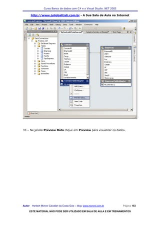 Curso Banco de dados com C# e o Visual Studio .NET 2005

      http://www.juliobattisti.com.br - A Sua Sala de Aula na Internet




33 – Na janela Preview Data clique em Preview para visualizar os dados.




Autor: Herbert Moroni Cavallari da Costa Gois – blog: www.moroni.com.br     Página 153

     ESTE MATERIAL NÃO PODE SER UTILIZADO EM SALA DE AULA E EM TREINAMENTOS
 