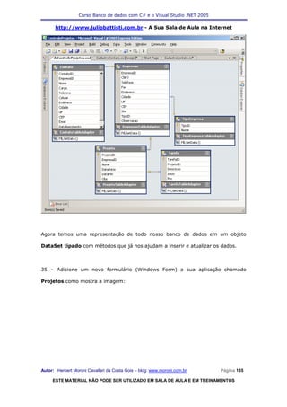 Curso Banco de dados com C# e o Visual Studio .NET 2005

      http://www.juliobattisti.com.br - A Sua Sala de Aula na Internet




Agora temos uma representação de todo nosso banco de dados em um objeto

DataSet tipado com métodos que já nos ajudam a inserir e atualizar os dados.



35 – Adicione um novo formulário (Windows Form) a sua aplicação chamado

Projetos como mostra a imagem:




Autor: Herbert Moroni Cavallari da Costa Gois – blog: www.moroni.com.br     Página 155

     ESTE MATERIAL NÃO PODE SER UTILIZADO EM SALA DE AULA E EM TREINAMENTOS
 