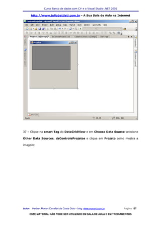 Curso Banco de dados com C# e o Visual Studio .NET 2005

      http://www.juliobattisti.com.br - A Sua Sala de Aula na Internet




37 – Clique na smart Tag do DataGridView e em Choose Data Source selecione

Other Data Sources, dsControleProjetos e clique em Projeto como mostra a

imagem:




Autor: Herbert Moroni Cavallari da Costa Gois – blog: www.moroni.com.br     Página 157

     ESTE MATERIAL NÃO PODE SER UTILIZADO EM SALA DE AULA E EM TREINAMENTOS
 