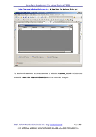 Curso Banco de dados com C# e o Visual Studio .NET 2005

      http://www.juliobattisti.com.br - A Sua Sala de Aula na Internet




Foi adicionado também automaticamente o método Projetos_Load o código que

preenche o DataSet dsControleProjetos como mostra a imagem:




Autor: Herbert Moroni Cavallari da Costa Gois – blog: www.moroni.com.br     Página 159

     ESTE MATERIAL NÃO PODE SER UTILIZADO EM SALA DE AULA E EM TREINAMENTOS
 