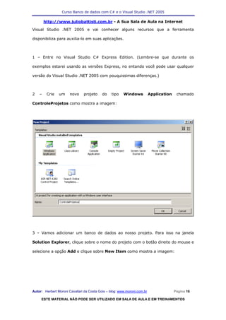 Curso Banco de dados com C# e o Visual Studio .NET 2005

        http://www.juliobattisti.com.br - A Sua Sala de Aula na Internet

Visual Studio .NET 2005 e vai conhecer alguns recursos que a ferramenta

disponibiliza para auxilia-lo em suas aplicações.



1 – Entre no Visual Studio C# Express Edition. (Lembre-se que durante os

exemplos estarei usando as versões Express, no entando você pode usar qualquer

versão do Visual Studio .NET 2005 com pouquissimas diferenças.)



2   –    Crie   um     novo    projeto     do    tipo   Windows           Application    chamado

ControleProjetos como mostra a imagem:




3 – Vamos adicionar um banco de dados ao nosso projeto. Para isso na janela

Solution Explorer, clique sobre o nome do projeto com o botão direito do mouse e

selecione a opção Add e clique sobre New Item como mostra a imagem:




Autor: Herbert Moroni Cavallari da Costa Gois – blog: www.moroni.com.br                 Página 16

     ESTE MATERIAL NÃO PODE SER UTILIZADO EM SALA DE AULA E EM TREINAMENTOS
 