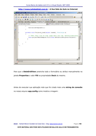 Curso Banco de dados com C# e o Visual Studio .NET 2005

      http://www.juliobattisti.com.br - A Sua Sala de Aula na Internet




Para que o DataGridView preencha todo o formulário eu atribui manualmente na

janela Properties o valor Fill na propriedade Dock do mesmo.




Antes de executar sua aplicação note que foi criado mais uma string de conexão

no nosso arquivo app.config como mostra a imagem:




Autor: Herbert Moroni Cavallari da Costa Gois – blog: www.moroni.com.br     Página 160

     ESTE MATERIAL NÃO PODE SER UTILIZADO EM SALA DE AULA E EM TREINAMENTOS
 