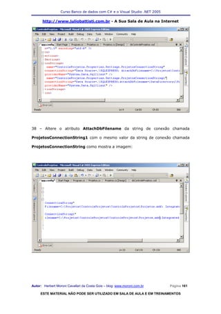 Curso Banco de dados com C# e o Visual Studio .NET 2005

      http://www.juliobattisti.com.br - A Sua Sala de Aula na Internet




38 – Altere o atributo AttachDbFilename da string de conexão chamada

ProjetosConnectionString1 com o mesmo valor da string de conexão chamada

ProjetosConnectionString como mostra a imagem:




Autor: Herbert Moroni Cavallari da Costa Gois – blog: www.moroni.com.br     Página 161

     ESTE MATERIAL NÃO PODE SER UTILIZADO EM SALA DE AULA E EM TREINAMENTOS
 