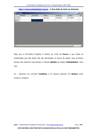 Curso Banco de dados com C# e o Visual Studio .NET 2005

        http://www.juliobattisti.com.br - A Sua Sala de Aula na Internet




Note que o formulário Projetos é aberto ao invés de Form1 e que todas as

modificação que são feitas não são persistidas no banco de dados. Isso acontece

porque não estamos executando o método Update do objeto TableAdapter. Para

isso:



41 – Adicione um controle ToolStrip e no mesmo adicione um Button como

mostra a imagem:




Autor: Herbert Moroni Cavallari da Costa Gois – blog: www.moroni.com.br     Página 163

        ESTE MATERIAL NÃO PODE SER UTILIZADO EM SALA DE AULA E EM TREINAMENTOS
 