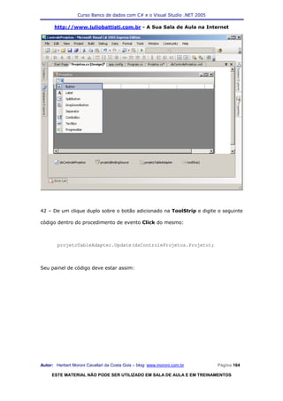 Curso Banco de dados com C# e o Visual Studio .NET 2005

      http://www.juliobattisti.com.br - A Sua Sala de Aula na Internet




42 – De um clique duplo sobre o botão adicionado na ToolStrip e digite o seguinte

código dentro do procedimento de evento Click do mesmo:



        projetoTableAdapter.Update(dsControleProjetos.Projeto);



Seu painel de código deve estar assim:




Autor: Herbert Moroni Cavallari da Costa Gois – blog: www.moroni.com.br     Página 164

     ESTE MATERIAL NÃO PODE SER UTILIZADO EM SALA DE AULA E EM TREINAMENTOS
 