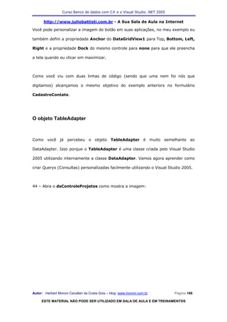 Curso Banco de dados com C# e o Visual Studio .NET 2005

      http://www.juliobattisti.com.br - A Sua Sala de Aula na Internet

Você pode personalizar a imagem do botão em suas aplicações, no meu exemplo eu

também defini a propriedade Anchor do DataGridView1 para Top, Bottom, Left,

Right e a propriedade Dock do mesmo controle para none para que ele preencha

a tela quando eu clicar em maximizar.



Como você viu com duas linhas de código (sendo que uma nem foi nós que

digitamos) alcançamos o mesmo objetivo do exemplo anteriors no formulário

CadastroContato.




O objeto TableAdapter



Como você já percebeu o objeto TableAdapter é muito semelhante ao

DataAdapter. Isso porque o TableAdapter é uma classe criada pelo Visual Studio

2005 utilizando internamente a classe DataAdapter. Vamos agora aprender como

criar Querys (Consultas) personalizadas facilmente utilizando o Visual Studio 2005.



44 – Abra o dsControleProjetos como mostra a imagem:




Autor: Herbert Moroni Cavallari da Costa Gois – blog: www.moroni.com.br     Página 166

     ESTE MATERIAL NÃO PODE SER UTILIZADO EM SALA DE AULA E EM TREINAMENTOS
 