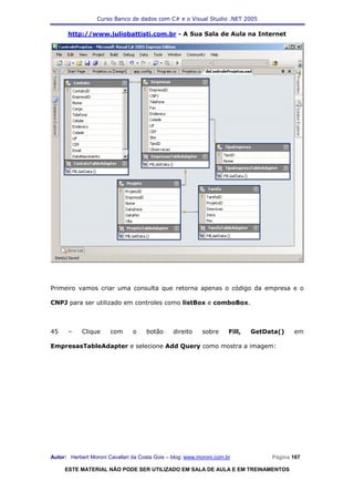Curso Banco de dados com C# e o Visual Studio .NET 2005

      http://www.juliobattisti.com.br - A Sua Sala de Aula na Internet




Primeiro vamos criar uma consulta que retorna apenas o código da empresa e o

CNPJ para ser utilizado em controles como listBox e comboBox.



45    –     Clique     com      o    botão      direito    sobre      Fill,   GetData()   em

EmpresasTableAdapter e selecione Add Query como mostra a imagem:




Autor: Herbert Moroni Cavallari da Costa Gois – blog: www.moroni.com.br            Página 167

     ESTE MATERIAL NÃO PODE SER UTILIZADO EM SALA DE AULA E EM TREINAMENTOS
 