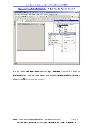 Curso Banco de dados com C# e o Visual Studio .NET 2005

      http://www.juliobattisti.com.br - A Sua Sala de Aula na Internet




4 – Na janela Add New Item selecione SQL Database. Vamos dar o nome de

Projetos para o nosso banco de dados, para isso digite Projetos.mdf em Name e

clique em Add como mostra a imagem:




Autor: Herbert Moroni Cavallari da Costa Gois – blog: www.moroni.com.br     Página 17

     ESTE MATERIAL NÃO PODE SER UTILIZADO EM SALA DE AULA E EM TREINAMENTOS
 