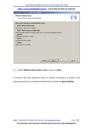 Curso Banco de dados com C# e o Visual Studio .NET 2005

      http://www.juliobattisti.com.br - A Sua Sala de Aula na Internet




47 – Escolha SELECT which return rows e clique em Next.



O comando SQL para selecionar todos os registros da tabela já é exibido. Você

pode personalizá-lo se necessário diretamente ou através do Query Builder.




Autor: Herbert Moroni Cavallari da Costa Gois – blog: www.moroni.com.br     Página 170

     ESTE MATERIAL NÃO PODE SER UTILIZADO EM SALA DE AULA E EM TREINAMENTOS
 