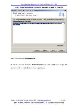 Curso Banco de dados com C# e o Visual Studio .NET 2005

      http://www.juliobattisti.com.br - A Sua Sala de Aula na Internet




48 – Clique no botão Query Builder.



A próxima imagem mostra o Query Builder que pode auxiliá-lo na criação do

comando SQL se você não tiver muita experiência.




Autor: Herbert Moroni Cavallari da Costa Gois – blog: www.moroni.com.br     Página 171

     ESTE MATERIAL NÃO PODE SER UTILIZADO EM SALA DE AULA E EM TREINAMENTOS
 