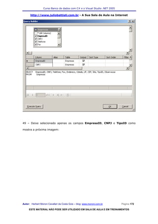 Curso Banco de dados com C# e o Visual Studio .NET 2005

      http://www.juliobattisti.com.br - A Sua Sala de Aula na Internet




49 – Deixe selecionado apenas os campos EmpresaID, CNPJ e TipoID como

mostra a próxima imagem:




Autor: Herbert Moroni Cavallari da Costa Gois – blog: www.moroni.com.br     Página 172

     ESTE MATERIAL NÃO PODE SER UTILIZADO EM SALA DE AULA E EM TREINAMENTOS
 