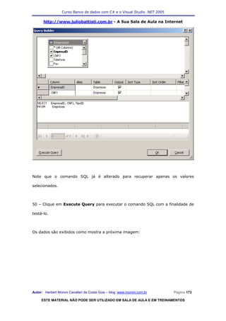 Curso Banco de dados com C# e o Visual Studio .NET 2005

      http://www.juliobattisti.com.br - A Sua Sala de Aula na Internet




Note que o comando SQL já é alterado para recuperar apenas os valores

selecionados.



50 – Clique em Execute Query para executar o comando SQL com a finalidade de

testá-lo.



Os dados são exibidos como mostra a próxima imagem:




Autor: Herbert Moroni Cavallari da Costa Gois – blog: www.moroni.com.br     Página 173

     ESTE MATERIAL NÃO PODE SER UTILIZADO EM SALA DE AULA E EM TREINAMENTOS
 