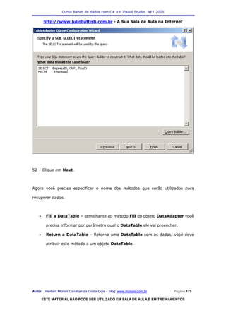 Curso Banco de dados com C# e o Visual Studio .NET 2005

        http://www.juliobattisti.com.br - A Sua Sala de Aula na Internet




52 – Clique em Next.



Agora você precisa especificar o nome dos métodos que serão utilizados para

recuperar dados.



    •     Fill a DataTable – semelhante ao método Fill do objeto DataAdapter você

          precisa informar por parâmetro qual o DataTable ele vai preencher.

    •     Return a DataTable – Retorna uma DataTable com os dados, você deve

          atribuir este método a um objeto DataTable.




Autor: Herbert Moroni Cavallari da Costa Gois – blog: www.moroni.com.br     Página 175

        ESTE MATERIAL NÃO PODE SER UTILIZADO EM SALA DE AULA E EM TREINAMENTOS
 