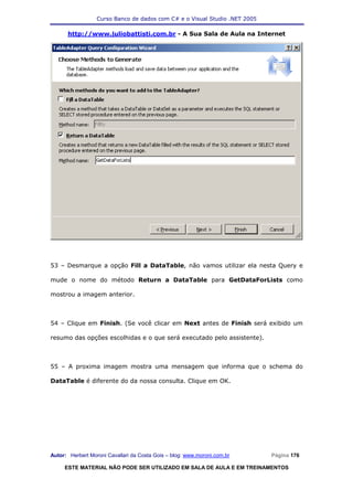 Curso Banco de dados com C# e o Visual Studio .NET 2005

      http://www.juliobattisti.com.br - A Sua Sala de Aula na Internet




53 – Desmarque a opção Fill a DataTable, não vamos utilizar ela nesta Query e

mude o nome do método Return a DataTable para GetDataForLists como

mostrou a imagem anterior.



54 – Clique em Finish. (Se você clicar em Next antes de Finish será exibido um

resumo das opções escolhidas e o que será executado pelo assistente).



55 – A proxima imagem mostra uma mensagem que informa que o schema do

DataTable é diferente do da nossa consulta. Clique em OK.




Autor: Herbert Moroni Cavallari da Costa Gois – blog: www.moroni.com.br     Página 176

     ESTE MATERIAL NÃO PODE SER UTILIZADO EM SALA DE AULA E EM TREINAMENTOS
 