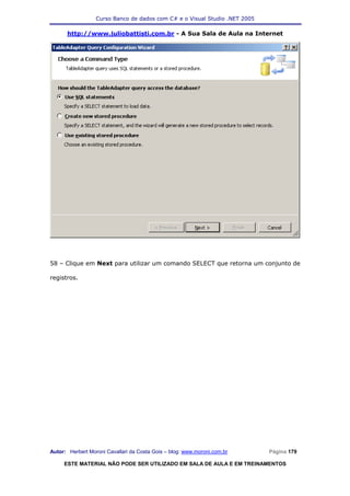 Curso Banco de dados com C# e o Visual Studio .NET 2005

      http://www.juliobattisti.com.br - A Sua Sala de Aula na Internet




58 – Clique em Next para utilizar um comando SELECT que retorna um conjunto de

registros.




Autor: Herbert Moroni Cavallari da Costa Gois – blog: www.moroni.com.br     Página 179

     ESTE MATERIAL NÃO PODE SER UTILIZADO EM SALA DE AULA E EM TREINAMENTOS
 