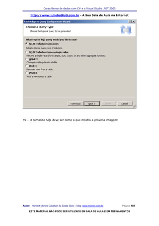 Curso Banco de dados com C# e o Visual Studio .NET 2005

      http://www.juliobattisti.com.br - A Sua Sala de Aula na Internet




59 – O comando SQL deve ser como o que mostra a próxima imagem:




Autor: Herbert Moroni Cavallari da Costa Gois – blog: www.moroni.com.br     Página 180

     ESTE MATERIAL NÃO PODE SER UTILIZADO EM SALA DE AULA E EM TREINAMENTOS
 
