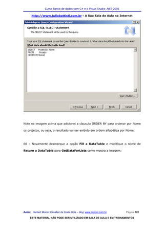 Curso Banco de dados com C# e o Visual Studio .NET 2005

      http://www.juliobattisti.com.br - A Sua Sala de Aula na Internet




Note na imagem acima que adicionei a clausula ORDER BY para ordenar por Nome

os projetos, ou seja, o resultado vai ser exibido em ordem alfabética por Nome.



60 – Novamente desmarque a opção Fill a DataTable e modifique o nome de

Return a DataTable para GetDataForLists como mostra a imagem:




Autor: Herbert Moroni Cavallari da Costa Gois – blog: www.moroni.com.br     Página 181

     ESTE MATERIAL NÃO PODE SER UTILIZADO EM SALA DE AULA E EM TREINAMENTOS
 