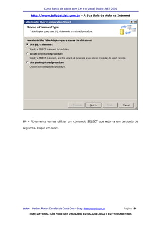 Curso Banco de dados com C# e o Visual Studio .NET 2005

      http://www.juliobattisti.com.br - A Sua Sala de Aula na Internet




64 – Novamente vamos utilizar um comando SELECT que retorna um conjunto de

registros. Clique em Next.




Autor: Herbert Moroni Cavallari da Costa Gois – blog: www.moroni.com.br     Página 184

     ESTE MATERIAL NÃO PODE SER UTILIZADO EM SALA DE AULA E EM TREINAMENTOS
 