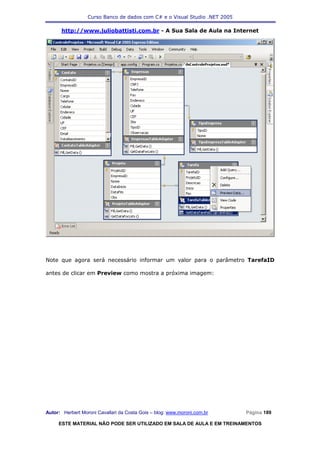 Curso Banco de dados com C# e o Visual Studio .NET 2005

      http://www.juliobattisti.com.br - A Sua Sala de Aula na Internet




Note que agora será necessário informar um valor para o parâmetro TarefaID

antes de clicar em Preview como mostra a próxima imagem:




Autor: Herbert Moroni Cavallari da Costa Gois – blog: www.moroni.com.br     Página 189

     ESTE MATERIAL NÃO PODE SER UTILIZADO EM SALA DE AULA E EM TREINAMENTOS
 