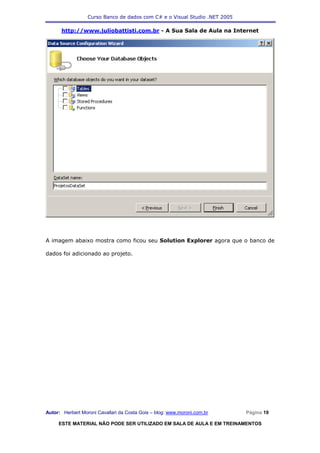 Curso Banco de dados com C# e o Visual Studio .NET 2005

      http://www.juliobattisti.com.br - A Sua Sala de Aula na Internet




A imagem abaixo mostra como ficou seu Solution Explorer agora que o banco de

dados foi adicionado ao projeto.




Autor: Herbert Moroni Cavallari da Costa Gois – blog: www.moroni.com.br     Página 19

     ESTE MATERIAL NÃO PODE SER UTILIZADO EM SALA DE AULA E EM TREINAMENTOS
 