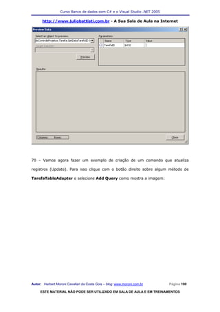 Curso Banco de dados com C# e o Visual Studio .NET 2005

      http://www.juliobattisti.com.br - A Sua Sala de Aula na Internet




70 – Vamos agora fazer um exemplo de criação de um comando que atualiza

registros (Update). Para isso clique com o botão direito sobre algum método de

TarefaTableAdapter e selecione Add Query como mostra a imagem:




Autor: Herbert Moroni Cavallari da Costa Gois – blog: www.moroni.com.br     Página 190

     ESTE MATERIAL NÃO PODE SER UTILIZADO EM SALA DE AULA E EM TREINAMENTOS
 