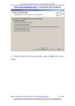 Curso Banco de dados com C# e o Visual Studio .NET 2005

      http://www.juliobattisti.com.br - A Sua Sala de Aula na Internet




72 – Selecione UPDATE como tipo de comando e clique em Next como mostra a

imagem:




Autor: Herbert Moroni Cavallari da Costa Gois – blog: www.moroni.com.br     Página 192

     ESTE MATERIAL NÃO PODE SER UTILIZADO EM SALA DE AULA E EM TREINAMENTOS
 