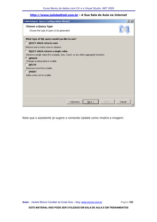 Curso Banco de dados com C# e o Visual Studio .NET 2005

      http://www.juliobattisti.com.br - A Sua Sala de Aula na Internet




Note que o assistente já sugere o comando Update como mostra a imagem:




Autor: Herbert Moroni Cavallari da Costa Gois – blog: www.moroni.com.br     Página 193

     ESTE MATERIAL NÃO PODE SER UTILIZADO EM SALA DE AULA E EM TREINAMENTOS
 
