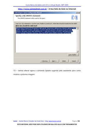 Curso Banco de dados com C# e o Visual Studio .NET 2005

      http://www.juliobattisti.com.br - A Sua Sala de Aula na Internet




73 – Vamos alterar agora o comando Update sugerido pelo assistente para como

mostra a próxima imagem:




Autor: Herbert Moroni Cavallari da Costa Gois – blog: www.moroni.com.br     Página 194

     ESTE MATERIAL NÃO PODE SER UTILIZADO EM SALA DE AULA E EM TREINAMENTOS
 