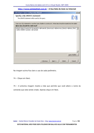 Curso Banco de dados com C# e o Visual Studio .NET 2005

      http://www.juliobattisti.com.br - A Sua Sala de Aula na Internet




Na imagem acima fica claro o uso de cada parâmetro.



74 – Clique em Next.



75 – A próxima imagem mostra a tela que permite que você altere o nome do

comando que esta sendo criado. Apenas clique em Next.




Autor: Herbert Moroni Cavallari da Costa Gois – blog: www.moroni.com.br     Página 195

     ESTE MATERIAL NÃO PODE SER UTILIZADO EM SALA DE AULA E EM TREINAMENTOS
 