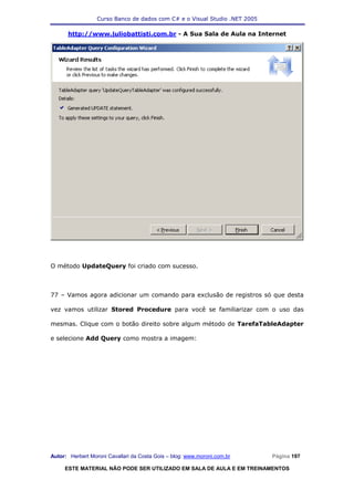 Curso Banco de dados com C# e o Visual Studio .NET 2005

      http://www.juliobattisti.com.br - A Sua Sala de Aula na Internet




O método UpdateQuery foi criado com sucesso.



77 – Vamos agora adicionar um comando para exclusão de registros só que desta

vez vamos utilizar Stored Procedure para você se familiarizar com o uso das

mesmas. Clique com o botão direito sobre algum método de TarefaTableAdapter

e selecione Add Query como mostra a imagem:




Autor: Herbert Moroni Cavallari da Costa Gois – blog: www.moroni.com.br     Página 197

     ESTE MATERIAL NÃO PODE SER UTILIZADO EM SALA DE AULA E EM TREINAMENTOS
 