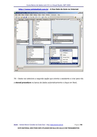 Curso Banco de dados com C# e o Visual Studio .NET 2005

      http://www.juliobattisti.com.br - A Sua Sala de Aula na Internet




78 – Desta vez selecione a segunda opção que orienta o assistente a criar para nós

a stored procedure no banco de dados automaticamente e clique em Next.




Autor: Herbert Moroni Cavallari da Costa Gois – blog: www.moroni.com.br     Página 198

     ESTE MATERIAL NÃO PODE SER UTILIZADO EM SALA DE AULA E EM TREINAMENTOS
 